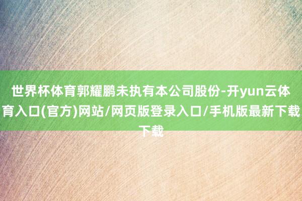 世界杯体育郭耀鹏未执有本公司股份-开yun云体育入口(官方)网站/网页版登录入口/手机版最新下载