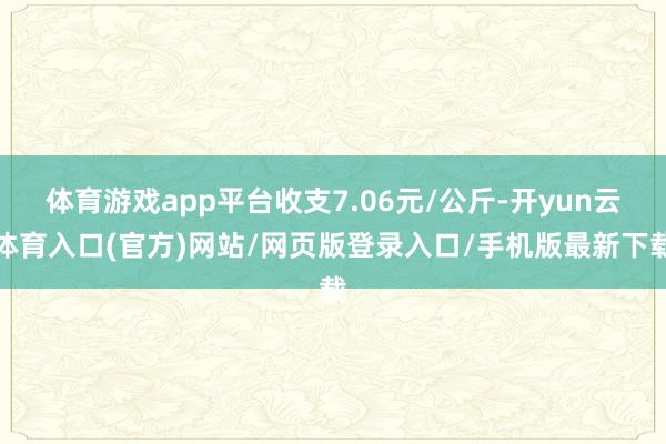 体育游戏app平台收支7.06元/公斤-开yun云体育入口(官方)网站/网页版登录入口/手机版最新下载
