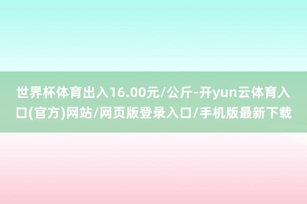 世界杯体育出入16.00元/公斤-开yun云体育入口(官方)网站/网页版登录入口/手机版最新下载