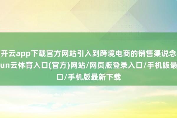 开云app下载官方网站引入到跨境电商的销售渠说念中-开yun云体育入口(官方)网站/网页版登录入口/手机版最新下载