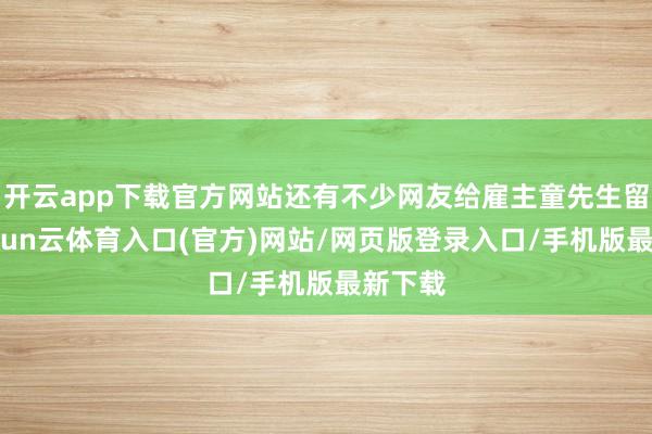 开云app下载官方网站还有不少网友给雇主童先生留言-开yun云体育入口(官方)网站/网页版登录入口/手机版最新下载