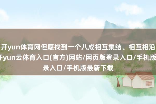 开yun体育网但愿找到一个八成相互集结、相互相沿的伴侣-开yun云体育入口(官方)网站/网页版登录入口/手机版最新下载