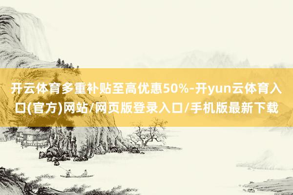 开云体育多重补贴至高优惠50%-开yun云体育入口(官方)网站/网页版登录入口/手机版最新下载