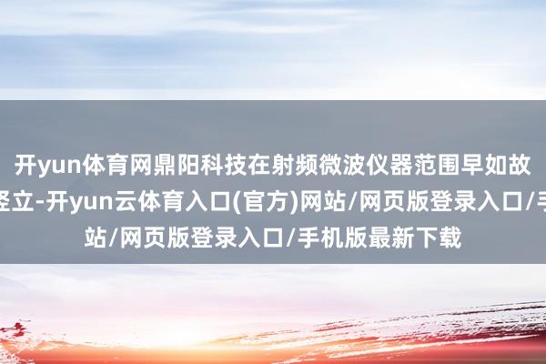 开yun体育网鼎阳科技在射频微波仪器范围早如故赢得了权贵的竖立-开yun云体育入口(官方)网站/网页版登录入口/手机版最新下载