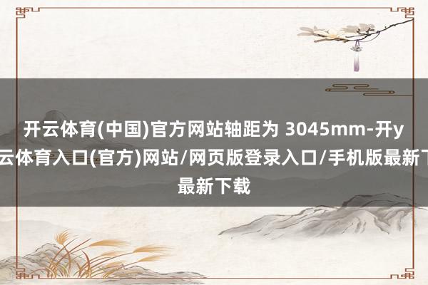 开云体育(中国)官方网站轴距为 3045mm-开yun云体育入口(官方)网站/网页版登录入口/手机版最新下载