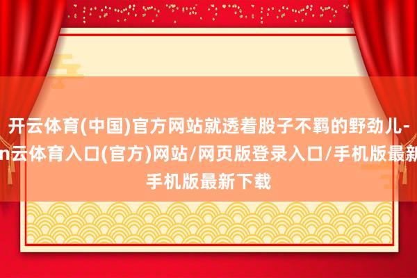 开云体育(中国)官方网站就透着股子不羁的野劲儿-开yun云体育入口(官方)网站/网页版登录入口/手机版最新下载