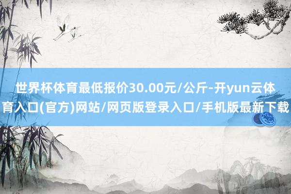 世界杯体育最低报价30.00元/公斤-开yun云体育入口(官方)网站/网页版登录入口/手机版最新下载