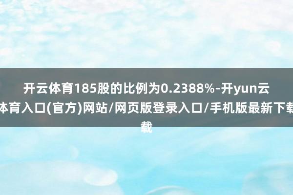 开云体育185股的比例为0.2388%-开yun云体育入口(官方)网站/网页版登录入口/手机版最新下载
