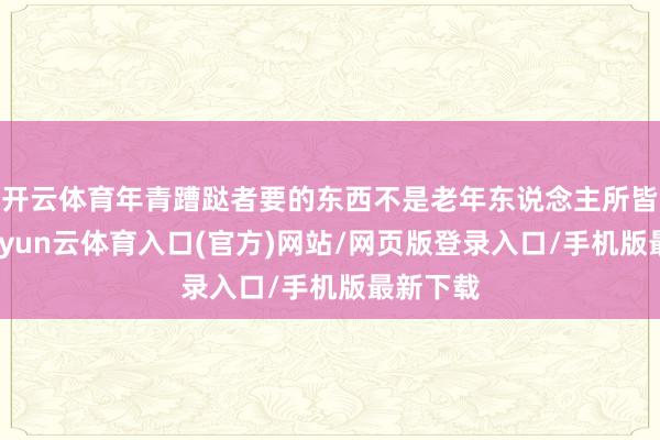 开云体育年青蹧跶者要的东西不是老年东说念主所皆集的-开yun云体育入口(官方)网站/网页版登录入口/手机版最新下载