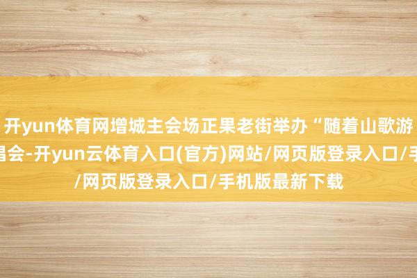 开yun体育网增城主会场正果老街举办“随着山歌游增城”山歌演唱会-开yun云体育入口(官方)网站/网页版登录入口/手机版最新下载