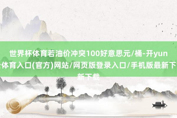 世界杯体育若油价冲突100好意思元/桶-开yun云体育入口(官方)网站/网页版登录入口/手机版最新下载