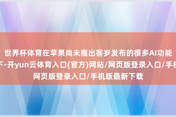 世界杯体育在苹果尚未推出客岁发布的很多AI功能的阛阓环境下-开yun云体育入口(官方)网站/网页版登录入口/手机版最新下载