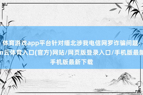 体育游戏app平台针对缅北涉我电信网罗诈骗问题-开yun云体育入口(官方)网站/网页版登录入口/手机版最新下载