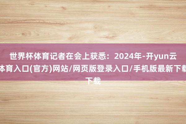 世界杯体育记者在会上获悉:2024年-开yun云体育入口(官方)网站/网页版登录入口/手机版最新下载