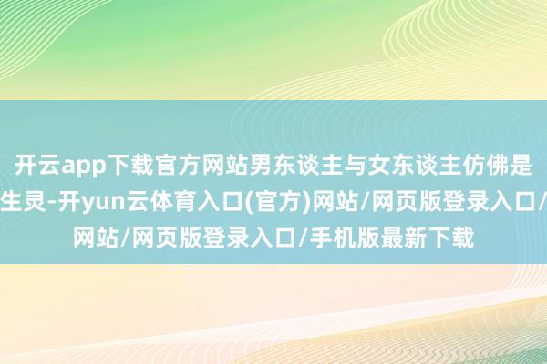 开云app下载官方网站男东谈主与女东谈主仿佛是来自不同星球的生灵-开yun云体育入口(官方)网站/网页版登录入口/手机版最新下载