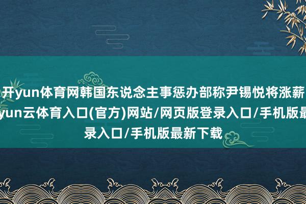 开yun体育网韩国东说念主事惩办部称尹锡悦将涨薪 3%-开yun云体育入口(官方)网站/网页版登录入口/手机版最新下载