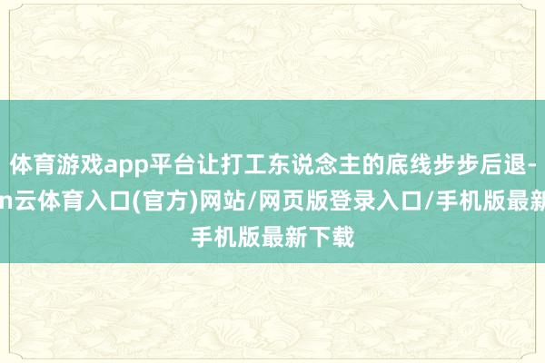 体育游戏app平台让打工东说念主的底线步步后退-开yun云体育入口(官方)网站/网页版登录入口/手机版最新下载