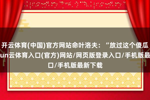 开云体育(中国)官方网站命叶洛夫:“放过这个傻瓜吧-开yun云体育入口(官方)网站/网页版登录入口/手机版最新下载