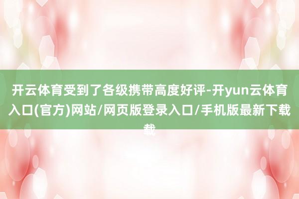开云体育受到了各级携带高度好评-开yun云体育入口(官方)网站/网页版登录入口/手机版最新下载