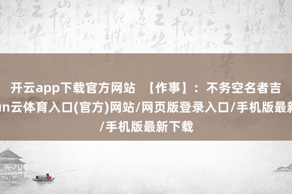 开云app下载官方网站 【作事】:不务空名者吉-开yun云体育入口(官方)网站/网页版登录入口/手机版最新下载