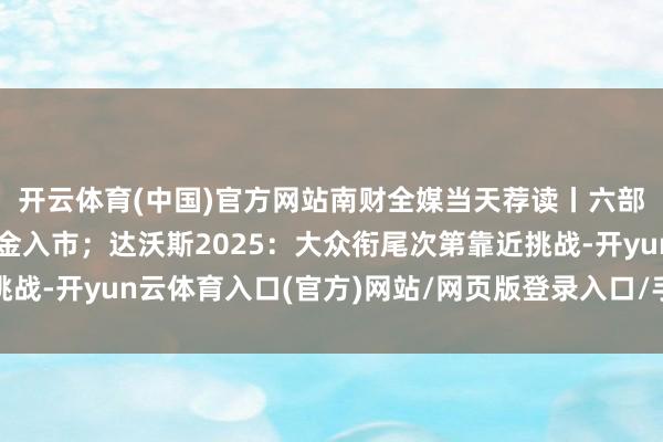 开云体育(中国)官方网站南财全媒当天荐读丨六部门纠合鼓舞中长期资金入市；达沃斯2025：大众衔尾次第靠近挑战-开yun云体育入口(官方)网站/网页版登录入口/手机版最新下载