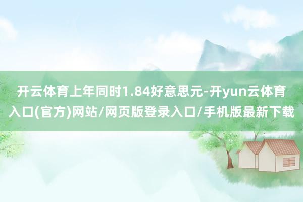 开云体育上年同时1.84好意思元-开yun云体育入口(官方)网站/网页版登录入口/手机版最新下载