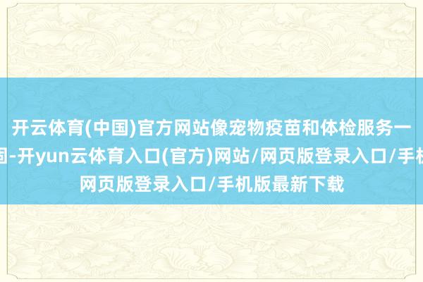 开云体育(中国)官方网站像宠物疫苗和体检服务一直齐相比巩固-开yun云体育入口(官方)网站/网页版登录入口/手机版最新下载
