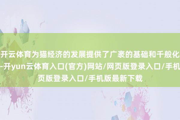 开云体育为猫经济的发展提供了广袤的基础和千般化的花费聘用-开yun云体育入口(官方)网站/网页版登录入口/手机版最新下载