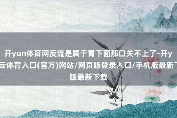 开yun体育网反流是属于胃下面那口关不上了-开yun云体育入口(官方)网站/网页版登录入口/手机版最新下载