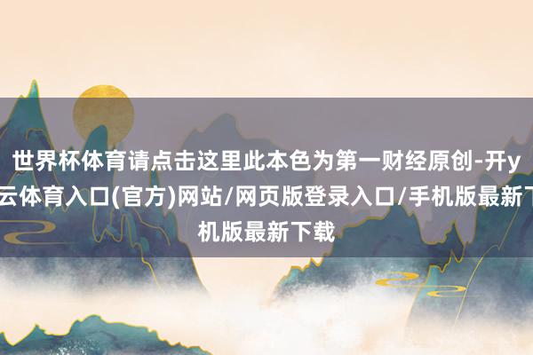 世界杯体育请点击这里此本色为第一财经原创-开yun云体育入口(官方)网站/网页版登录入口/手机版最新下载