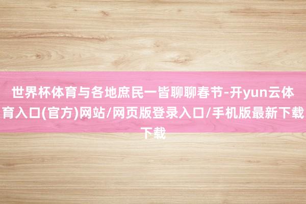 世界杯体育与各地庶民一皆聊聊春节-开yun云体育入口(官方)网站/网页版登录入口/手机版最新下载