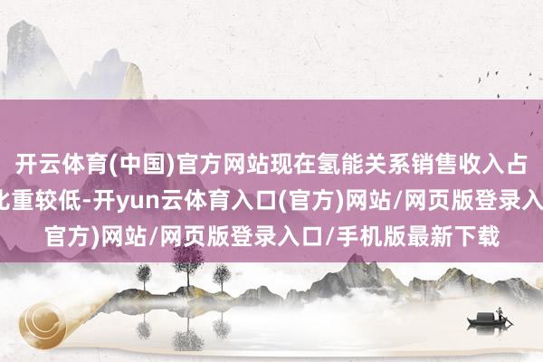 开云体育(中国)官方网站现在氢能关系销售收入占公司全体营业收入比重较低-开yun云体育入口(官方)网站/网页版登录入口/手机版最新下载