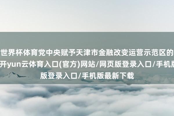 世界杯体育党中央赋予天津市金融改变运营示范区的功能定位-开yun云体育入口(官方)网站/网页版登录入口/手机版最新下载