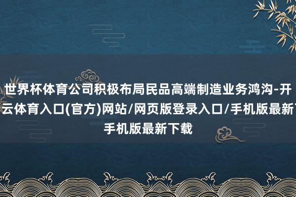 世界杯体育公司积极布局民品高端制造业务鸿沟-开yun云体育入口(官方)网站/网页版登录入口/手机版最新下载
