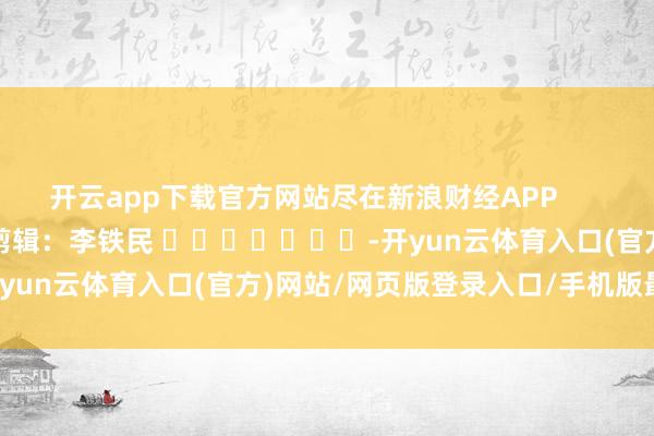 开云app下载官方网站尽在新浪财经APP 牵累剪辑:李铁民 -开yun云体育入口(官方)网站/网页版登录入口/手机版最新下载