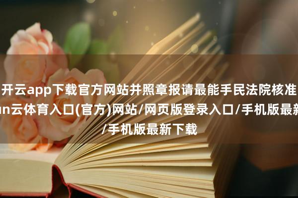 开云app下载官方网站并照章报请最能手民法院核准-开yun云体育入口(官方)网站/网页版登录入口/手机版最新下载