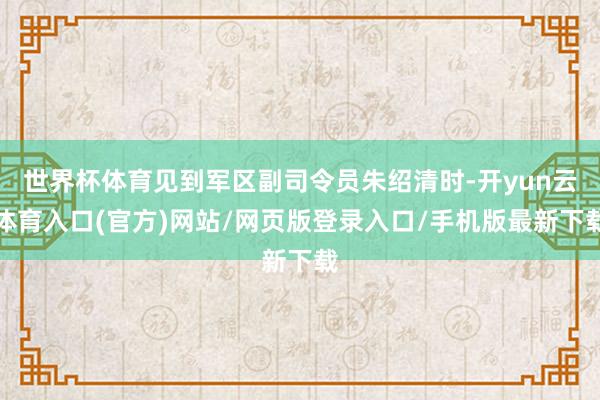 世界杯体育见到军区副司令员朱绍清时-开yun云体育入口(官方)网站/网页版登录入口/手机版最新下载