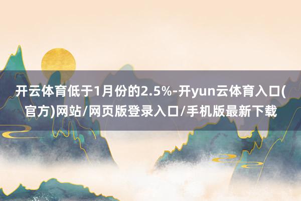 开云体育低于1月份的2.5%-开yun云体育入口(官方)网站/网页版登录入口/手机版最新下载