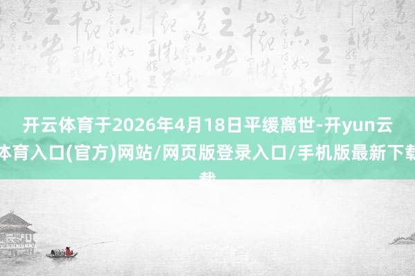 开云体育于2026年4月18日平缓离世-开yun云体育入口(官方)网站/网页版登录入口/手机版最新下载
