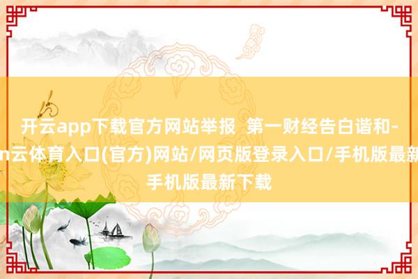 开云app下载官方网站举报  第一财经告白谐和-开yun云体育入口(官方)网站/网页版登录入口/手机版最新下载