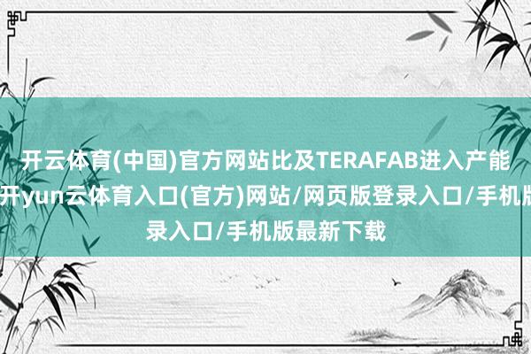 开云体育(中国)官方网站比及TERAFAB进入产能爬坡阶段-开yun云体育入口(官方)网站/网页版登录入口/手机版最新下载