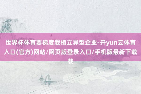 世界杯体育要梯度栽植立异型企业-开yun云体育入口(官方)网站/网页版登录入口/手机版最新下载