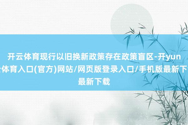 开云体育现行以旧换新政策存在政策盲区-开yun云体育入口(官方)网站/网页版登录入口/手机版最新下载