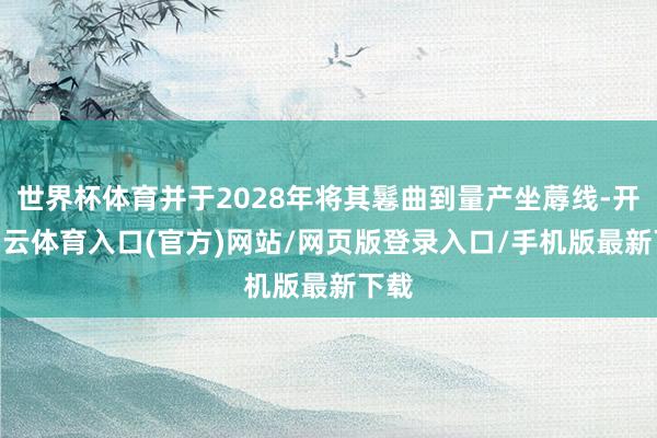 世界杯体育并于2028年将其鬈曲到量产坐蓐线-开yun云体育入口(官方)网站/网页版登录入口/手机版最新下载