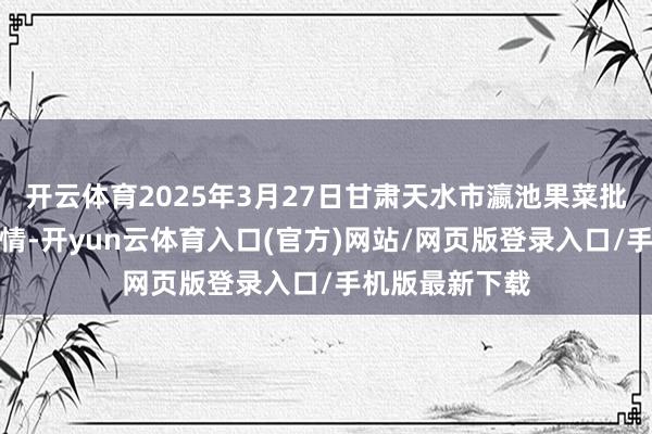 开云体育2025年3月27日甘肃天水市瀛池果菜批发市集价钱行情-开yun云体育入口(官方)网站/网页版登录入口/手机版最新下载
