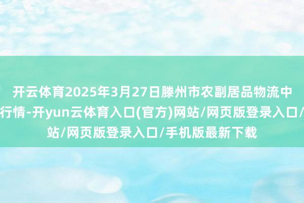 开云体育2025年3月27日滕州市农副居品物流中心有限公司价钱行情-开yun云体育入口(官方)网站/网页版登录入口/手机版最新下载