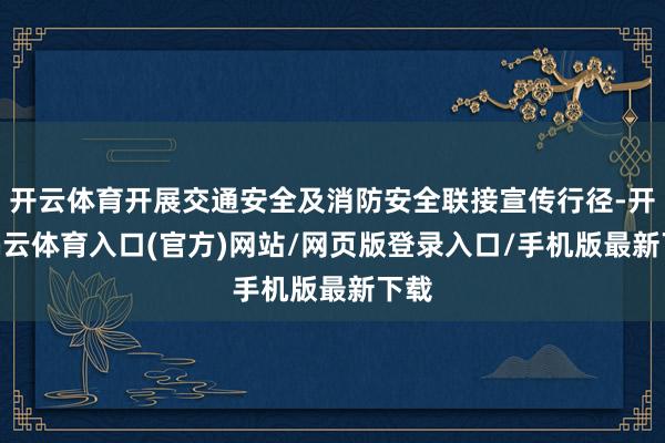 开云体育开展交通安全及消防安全联接宣传行径-开yun云体育入口(官方)网站/网页版登录入口/手机版最新下载