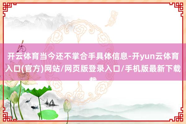 开云体育当今还不掌合手具体信息-开yun云体育入口(官方)网站/网页版登录入口/手机版最新下载