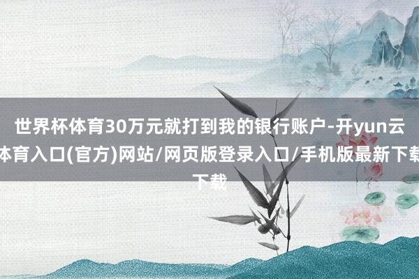 世界杯体育30万元就打到我的银行账户-开yun云体育入口(官方)网站/网页版登录入口/手机版最新下载
