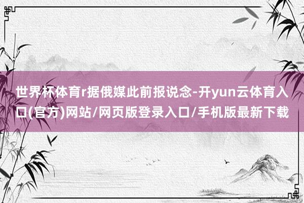 世界杯体育r 据俄媒此前报说念-开yun云体育入口(官方)网站/网页版登录入口/手机版最新下载